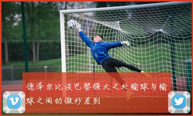 德泽尔比谈巴黎强大之处输球与输球之间的微妙差别