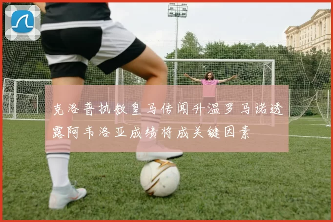 克洛普执教皇马传闻升温罗马诺透露阿韦洛亚成绩将成关键因素