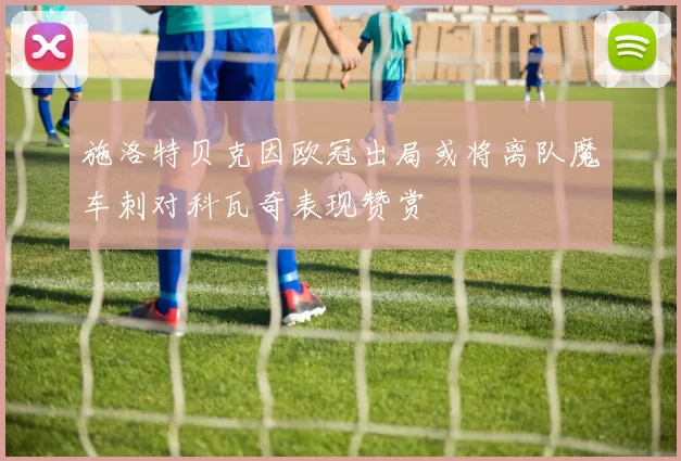 施洛特贝克因欧冠出局或将离队魔车刺对科瓦奇表现赞赏
