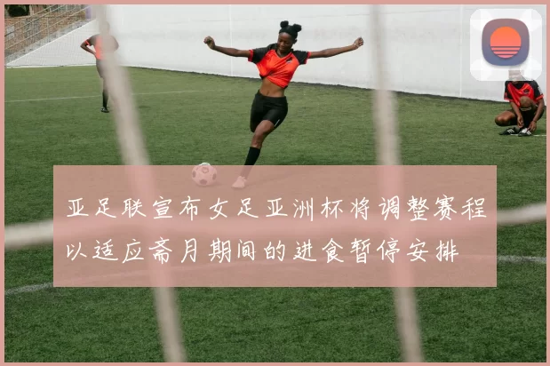亚足联宣布女足亚洲杯将调整赛程以适应斋月期间的进食暂停安排