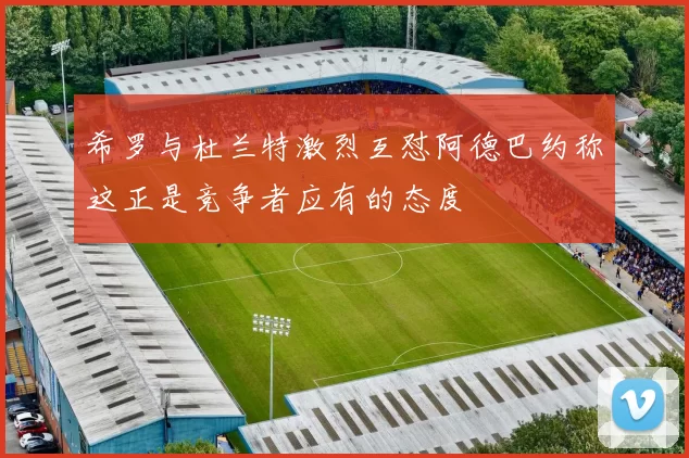 希罗与杜兰特激烈互怼阿德巴约称这正是竞争者应有的态度